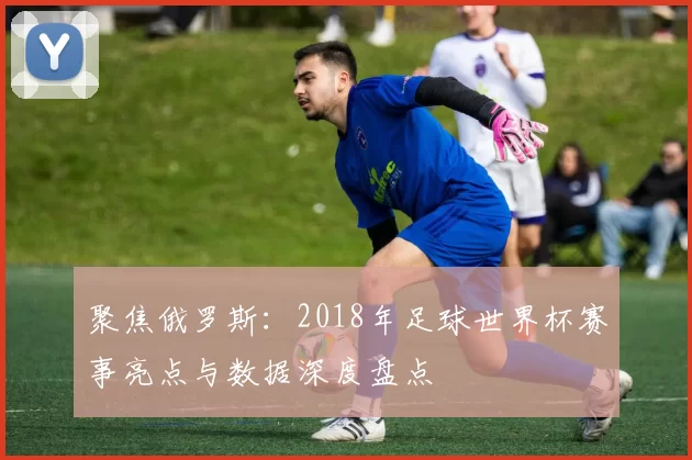 聚焦俄罗斯:2018年足球世界杯赛事亮点与数据深度盘点