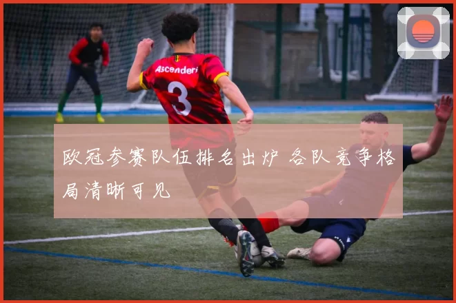 欧冠参赛队伍排名出炉 各队竞争格局清晰可见
