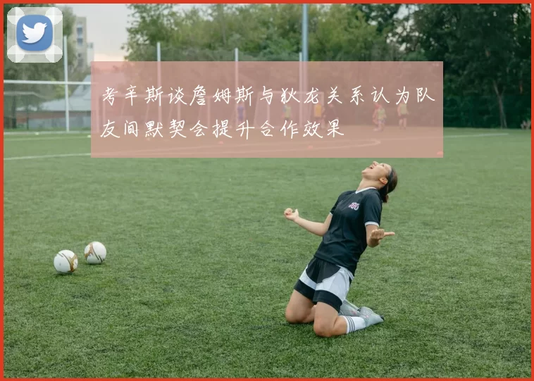 考辛斯谈詹姆斯与狄龙关系认为队友间默契会提升合作效果