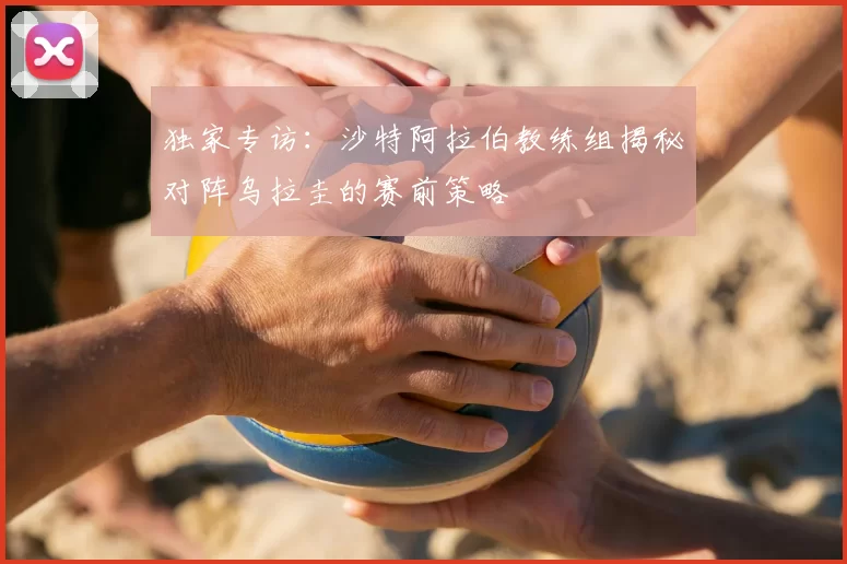 独家专访:沙特阿拉伯教练组揭秘对阵乌拉圭的赛前策略