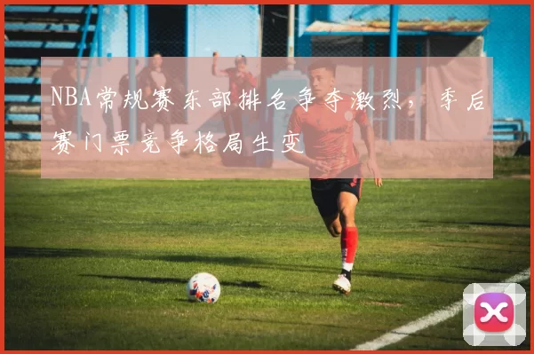 NBA常规赛东部排名争夺激烈，季后赛门票竞争格局生变