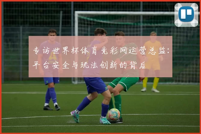 专访世界杯体育竞彩网运营总监：平台安全与玩法创新的背后