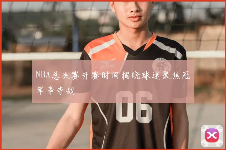 NBA总决赛开赛时间揭晓球迷聚焦冠军争夺战