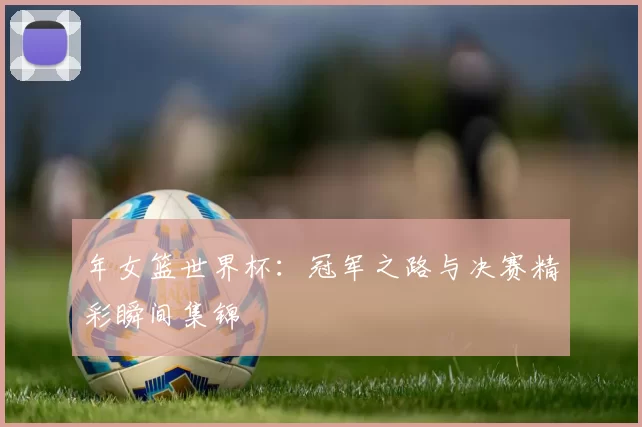 年女篮世界杯：冠军之路与决赛精彩瞬间集锦