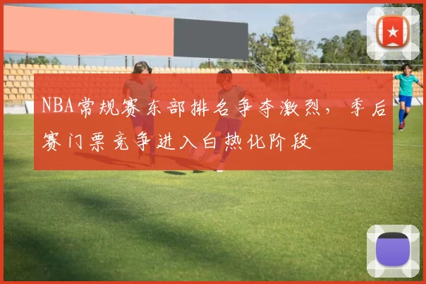 NBA常规赛东部排名争夺激烈，季后赛门票竞争进入白热化阶段