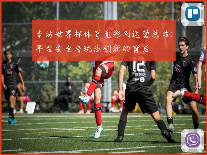 专访世界杯体育竞彩网运营总监:平台安全与玩法创新的背后