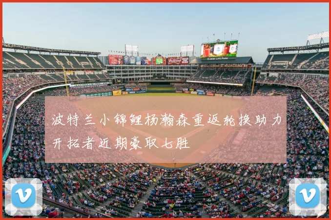 波特兰小锦鲤杨瀚森重返轮换助力开拓者近期豪取七胜