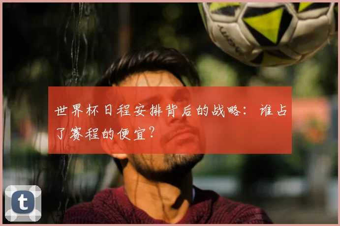 世界杯日程安排背后的战略:谁占了赛程的便宜?