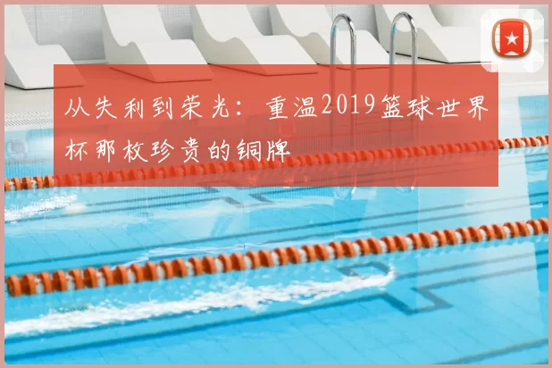 从失利到荣光:重温2019篮球世界杯那枚珍贵的铜牌