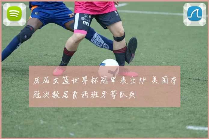 历届女篮世界杯冠军表出炉 美国夺冠次数居首西班牙等队列