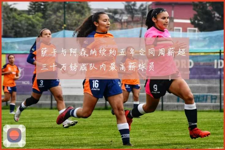 萨卡与阿森纳续约五年合同周薪超三十万镑成队内最高薪球员