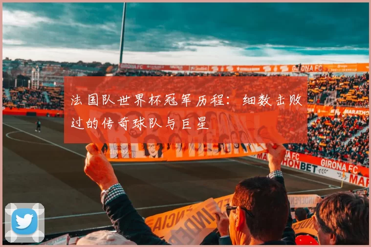 法国队世界杯冠军历程:细数击败过的传奇球队与巨星