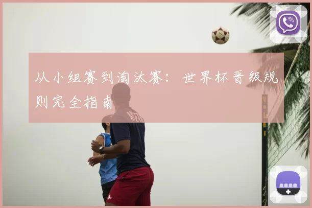 从小组赛到淘汰赛:世界杯晋级规则完全指南