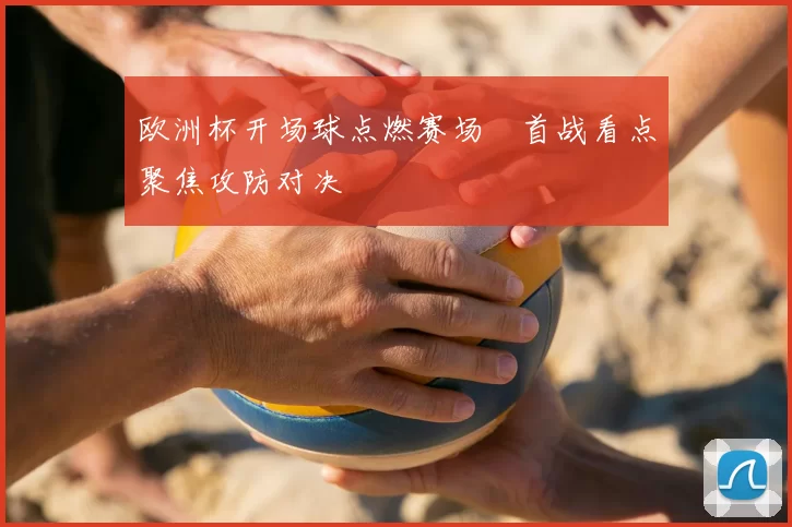 欧洲杯开场球点燃赛场 首战看点聚焦攻防对决