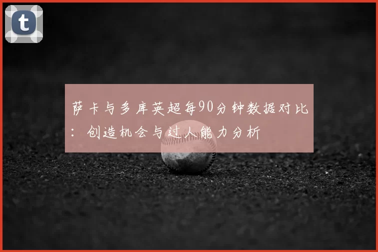 萨卡与多库英超每90分钟数据对比:创造机会与过人能力分析