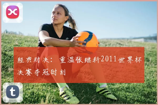 经典对决:重温张继科2011世界杯决赛夺冠时刻