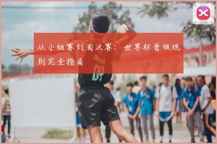 从小组赛到淘汰赛：世界杯晋级规则完全指南