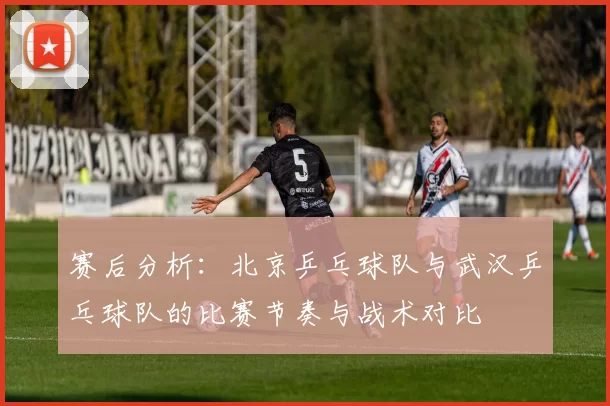 赛后分析：北京乒乓球队与武汉乒乓球队的比赛节奏与战术对比