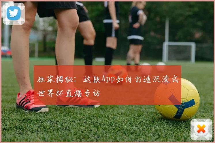 独家揭秘:这款App如何打造沉浸式世界杯直播专访