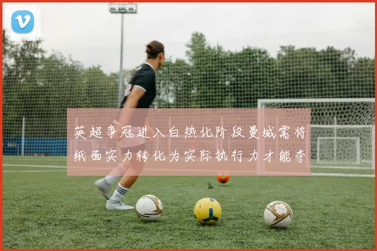 英超争冠进入白热化阶段曼城需将纸面实力转化为实际执行力才能夺冠