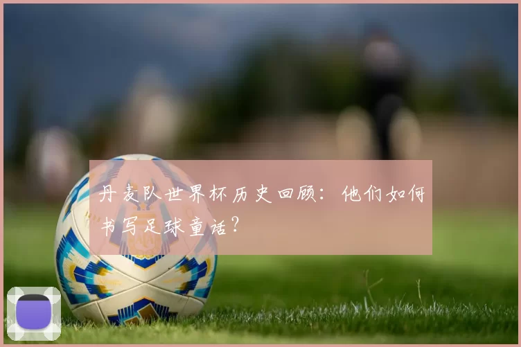 丹麦队世界杯历史回顾:他们如何书写足球童话?