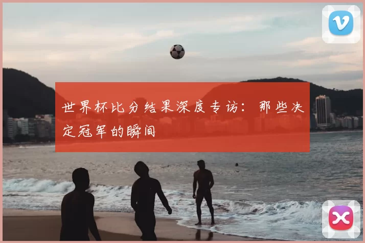 世界杯比分结果深度专访：那些决定冠军的瞬间
