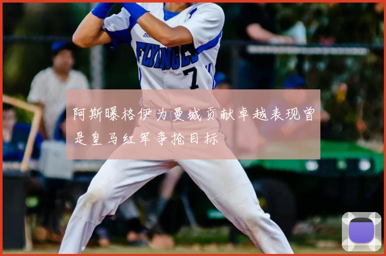 阿斯曝格伊为曼城贡献卓越表现曾是皇马红军争抢目标
