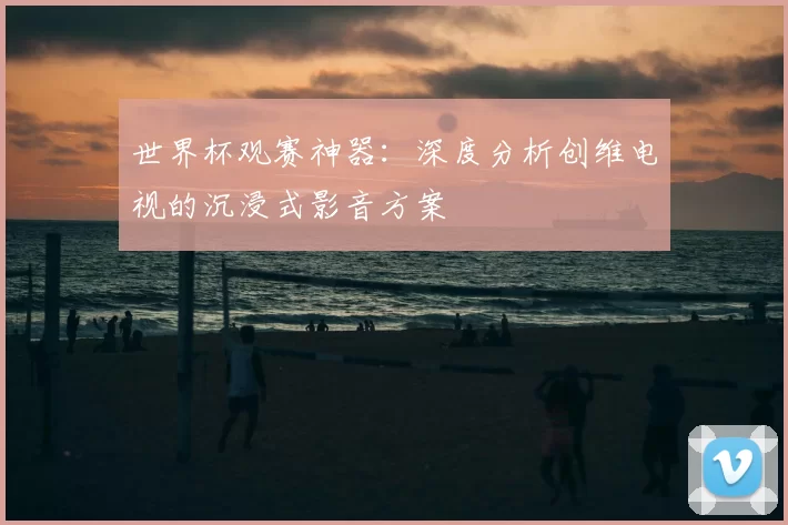世界杯观赛神器：深度分析创维电视的沉浸式影音方案