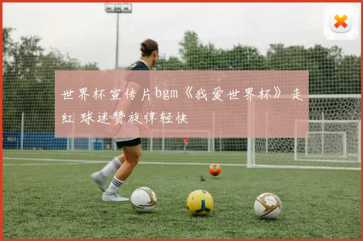 世界杯宣传片bgm《我爱世界杯》走红 球迷赞旋律轻快