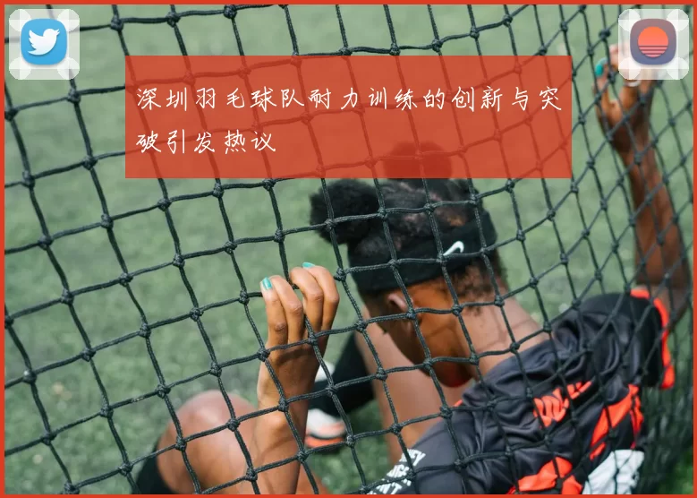 深圳羽毛球队耐力训练的创新与突破引发热议