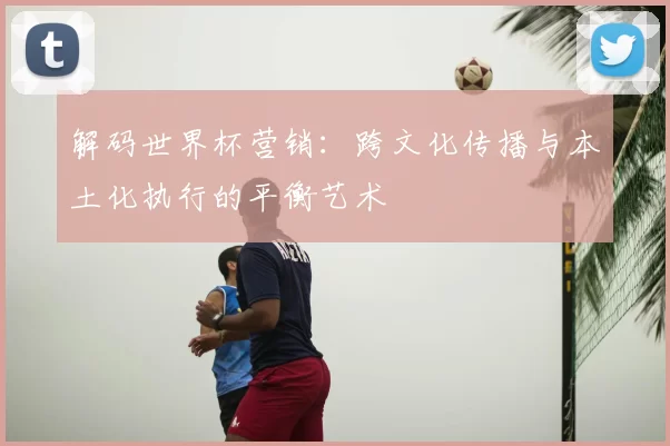解码世界杯营销:跨文化传播与本土化执行的平衡艺术