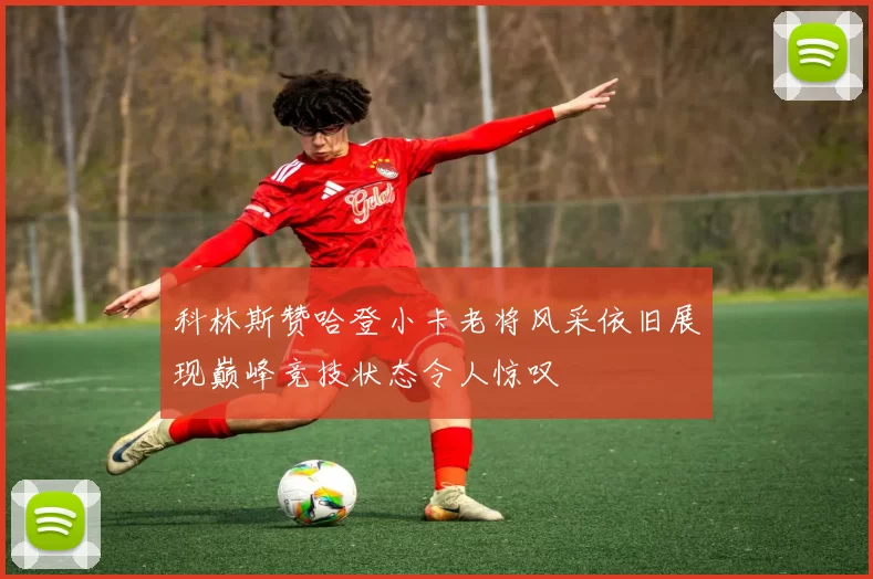 科林斯赞哈登小卡老将风采依旧展现巅峰竞技状态令人惊叹