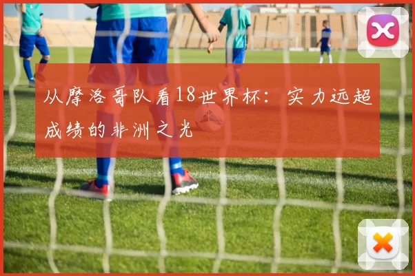 从摩洛哥队看18世界杯:实力远超成绩的非洲之光