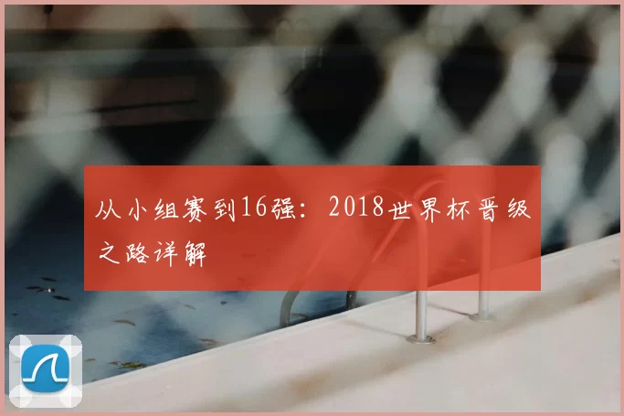 从小组赛到16强:2018世界杯晋级之路详解