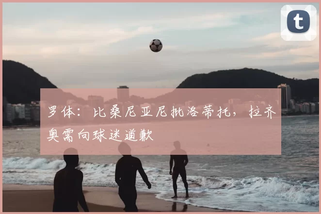 罗体:比桑尼亚尼批洛蒂托,拉齐奥需向球迷道歉