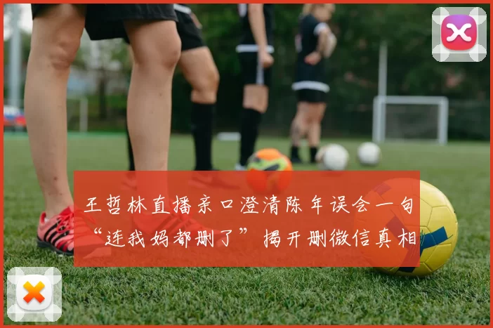 王哲林直播亲口澄清陈年误会一句“连我妈都删了”揭开删微信真相