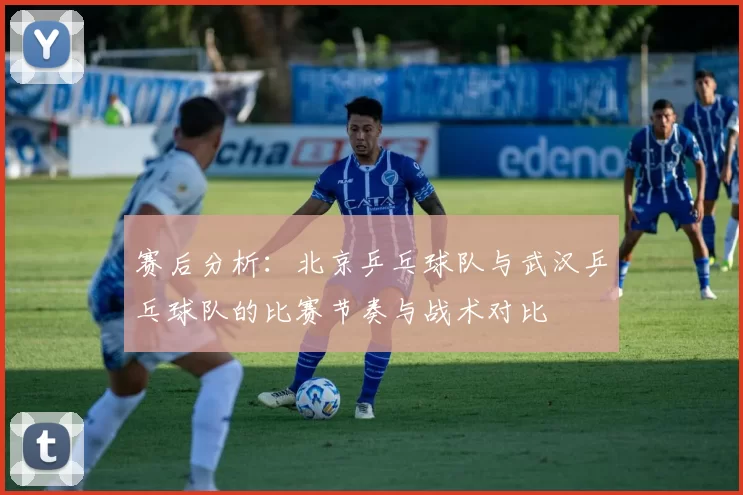 赛后分析:北京乒乓球队与武汉乒乓球队的比赛节奏与战术对比