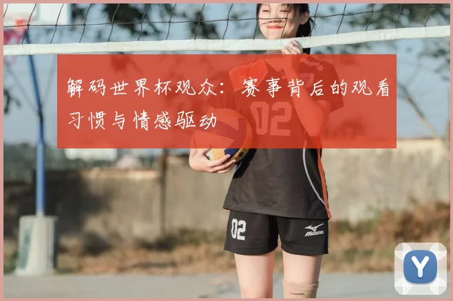 解码世界杯观众:赛事背后的观看习惯与情感驱动
