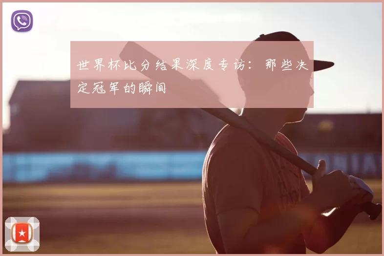 世界杯比分结果深度专访：那些决定冠军的瞬间