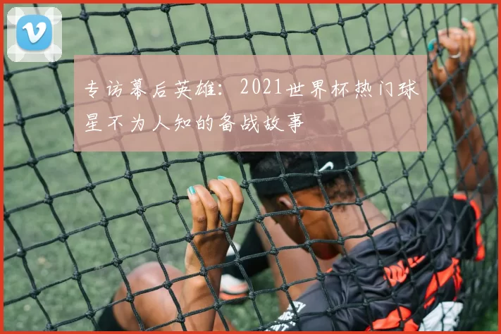 专访幕后英雄:2021世界杯热门球星不为人知的备战故事