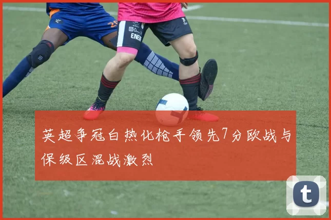 英超争冠白热化枪手领先7分欧战与保级区混战激烈