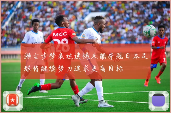濑古步梦表达遗憾未能夺冠日本足球将继续努力追求更高目标