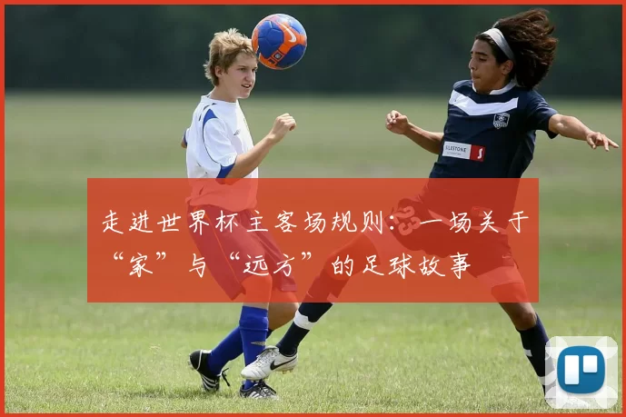 走进世界杯主客场规则:一场关于“家”与“远方”的足球故事