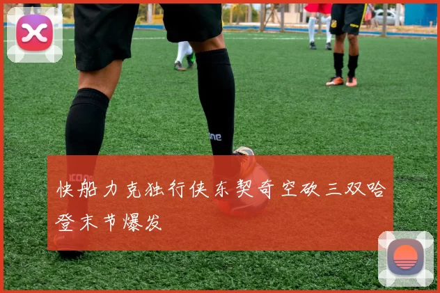快船力克独行侠东契奇空砍三双哈登末节爆发