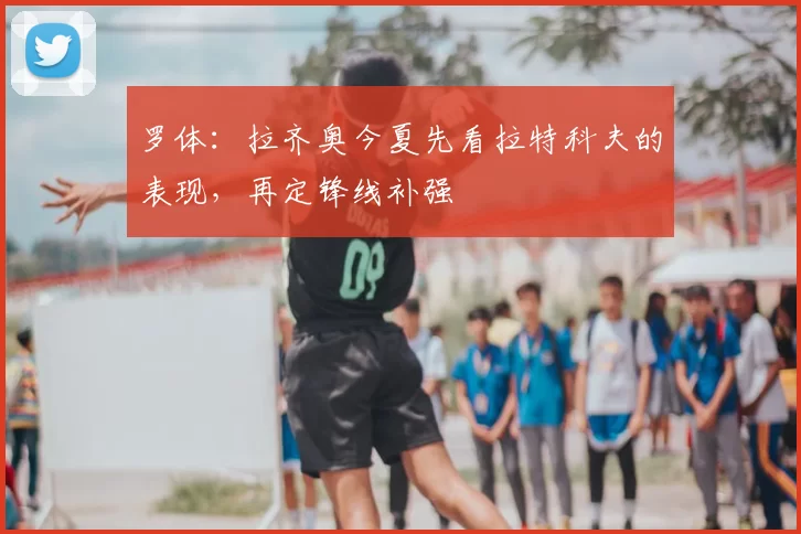 罗体:拉齐奥今夏先看拉特科夫的表现,再定锋线补强