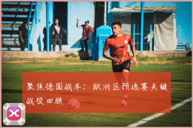 聚焦德国战车:欧洲区预选赛关键战役回顾