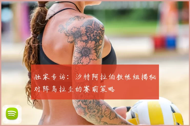 独家专访:沙特阿拉伯教练组揭秘对阵乌拉圭的赛前策略