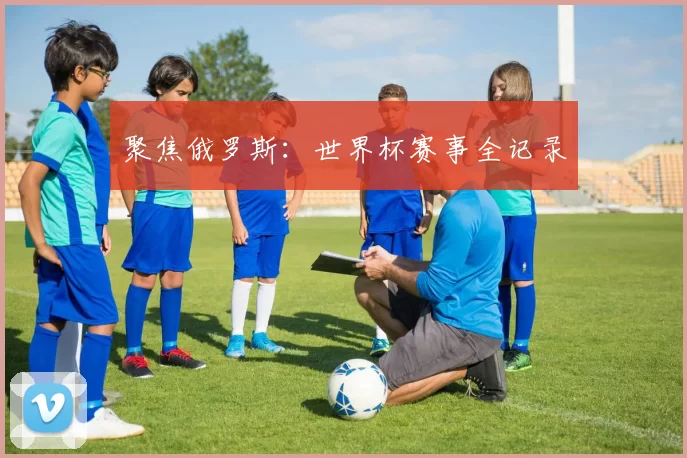 聚焦俄罗斯:世界杯赛事全记录