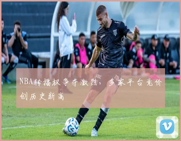 NBA转播权争夺激烈，多家平台竞价创历史新高