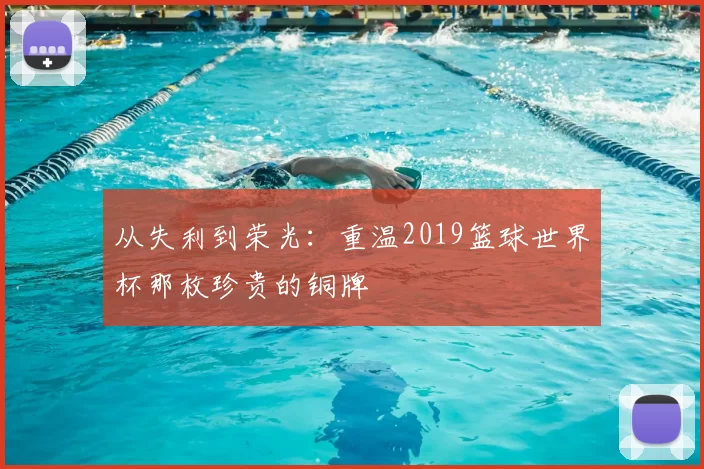 从失利到荣光：重温2019篮球世界杯那枚珍贵的铜牌
